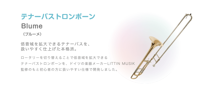 テナーバストロンボーン Blume （ブルーメ）低音域を拡大できるテナーバスを、扱いやすく仕上げた本格派。ロータリーを切り替えることで低音域を拡大できる テナーバストロンボーンを、ドイツの楽器メーカーLITTIN MUSIK 監修のもと初心者の方に扱いやすい仕様で開発しました。