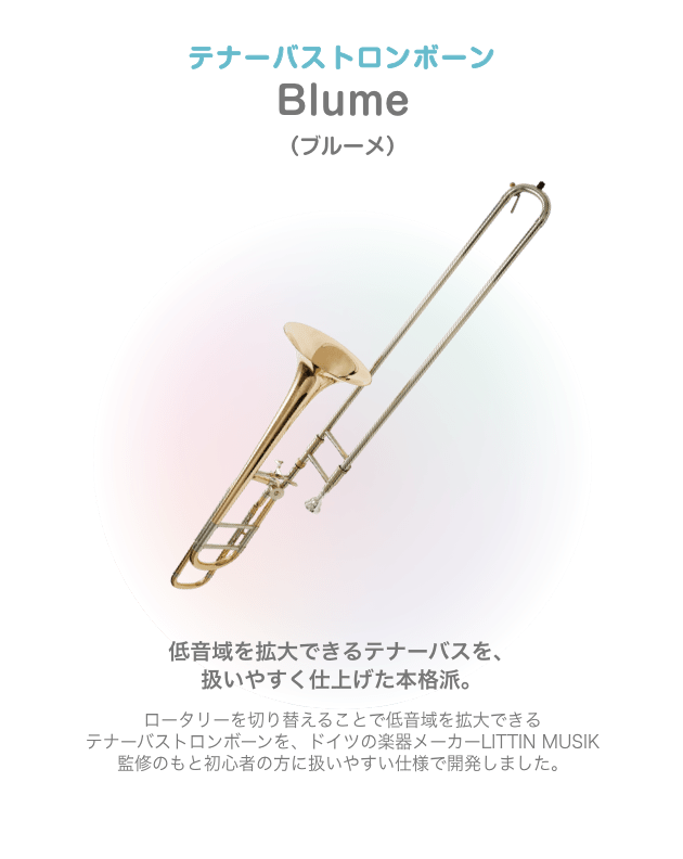 テナーバストロンボーン Blume （ブルーメ）低音域を拡大できるテナーバスを、扱いやすく仕上げた本格派。ロータリーを切り替えることで低音域を拡大できる テナーバストロンボーンを、ドイツの楽器メーカーLITTIN MUSIK 監修のもと初心者の方に扱いやすい仕様で開発しました。
