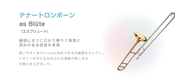 テナートロンボーン es Blüte （エスブリュート）細部にまでこだわり華やぐ高音と 深みのある低音を実現 扱いやすく多ジャンルに対応できる中細管をセレクト。ビギナーの方にもなめらかな演奏が楽しめる 仕様に仕上げました。