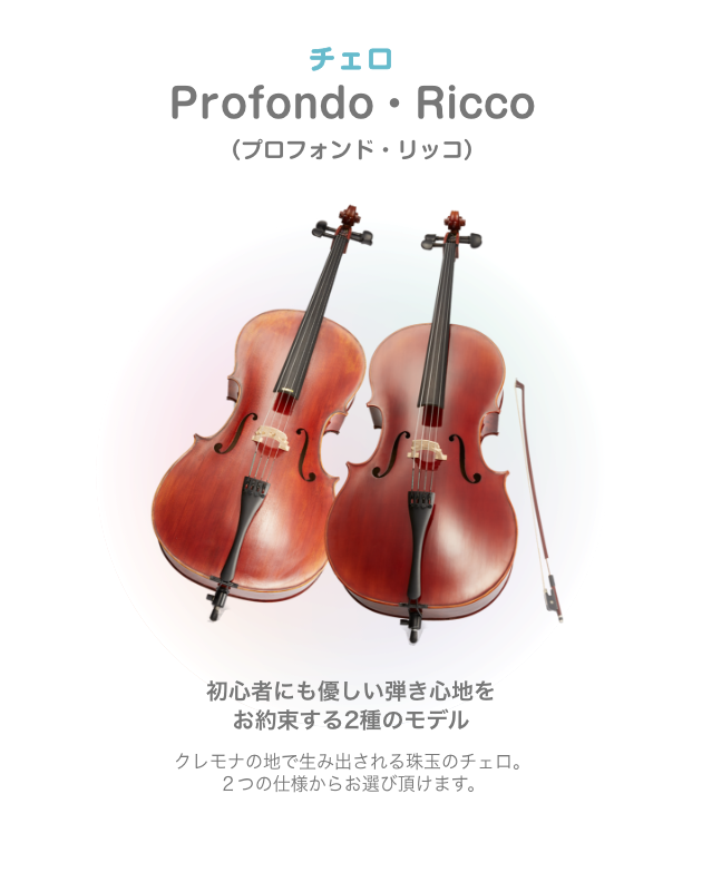 チェロ Profondo・Ricco （プロフォンド・リッコ）初心者にも優しい弾き心地を お約束する2種のモデル クレモナの地で生み出される珠玉のチェロ。２つの仕様からお選び頂けます。