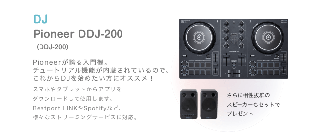 DJ Pioneer DDJ-200（DDJ-200）Pioneerが誇る入門機。チュートリアル機能が内蔵されているので、これからDJを始めたい方にオススメ！スマホやタブレットからアプリを ダウンロードして使用します。Beatport LINKやSpotifyなど、様々なストリーミングサービスに対応。さらに相性抜群の スピーカーもセットで プレゼント