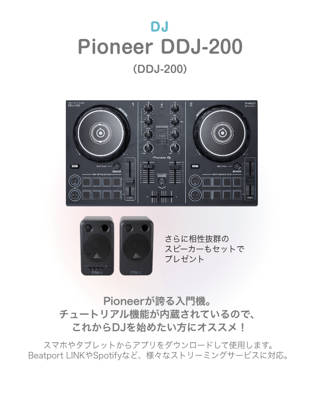 DJ Pioneer DDJ-200（DDJ-200）Pioneerが誇る入門機。チュートリアル機能が内蔵されているので、これからDJを始めたい方にオススメ！スマホやタブレットからアプリを ダウンロードして使用します。Beatport LINKやSpotifyなど、様々なストリーミングサービスに対応。さらに相性抜群の スピーカーもセットで プレゼント