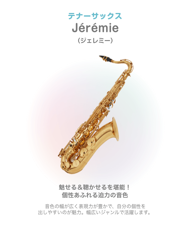 テナーサックス Jérémie （ジェレミー）魅せる＆聴かせるを堪能！個性あふれる迫力の音色 音色の幅が広く表現力が豊かで、自分の個性を 出しやすいのが魅力。幅広いジャンルで活躍します。