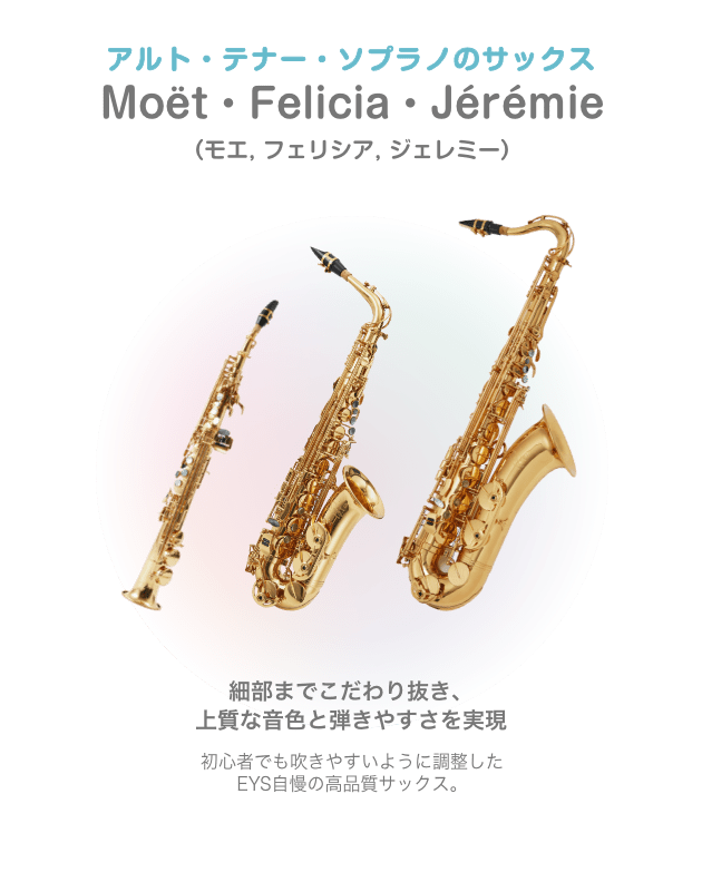 アルト・テナー・ソプラノのサックス Moët・Felicia・Jérémie （モエ, フェリシア, ジェレミー）細部までこだわり抜き、上質な音色と弾きやすさを実現 初心者でも吹きやすいように調整した EYS自慢の高品質サックス。