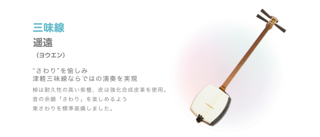 三味線 遥遠 (ヨウエン) 'さわり'を愉しみ津軽三味線ならではの演奏を実現 棟は耐久性の高い紫檜 皮は強化合成皮革を使用。 音の余韻「さわり」を楽しめるよう東さわりを標準装備しました