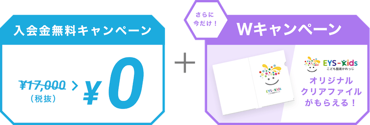 入会金無料キャンペーン ￥10,000（税抜） > ￥0  ＋ さらに今だけ！Wキャンペーン EYS-Kids こども藝術かれっじ オリジナルクリアファイルがもらえる！