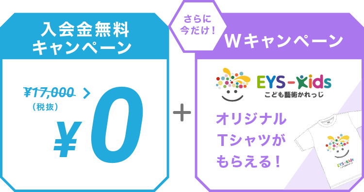入会金無料キャンペーン ￥10,000（税抜） > ￥0  ＋ さらに今だけ！Wキャンペーン EYS-Kids こども藝術かれっじ オリジナルTシャツがもらえる！