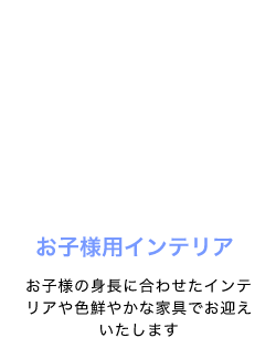 お子様用インテリア、お子様の身長に合わせたインテリアや色鮮やかな家具でお迎えいたします
