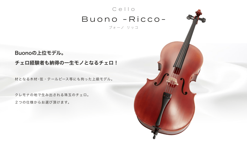 チェロ Buono -Ricco- (ボーノ　リッコ) Buonoの上位モデル。チェロ経験者も納得の一生モノとなるチェロ！材となる木材・弦・テールピース等にも拘った上級モデル。クレモナの地で生み出される珠玉のチェロ。初心者でも美しい音色が奏でられます。