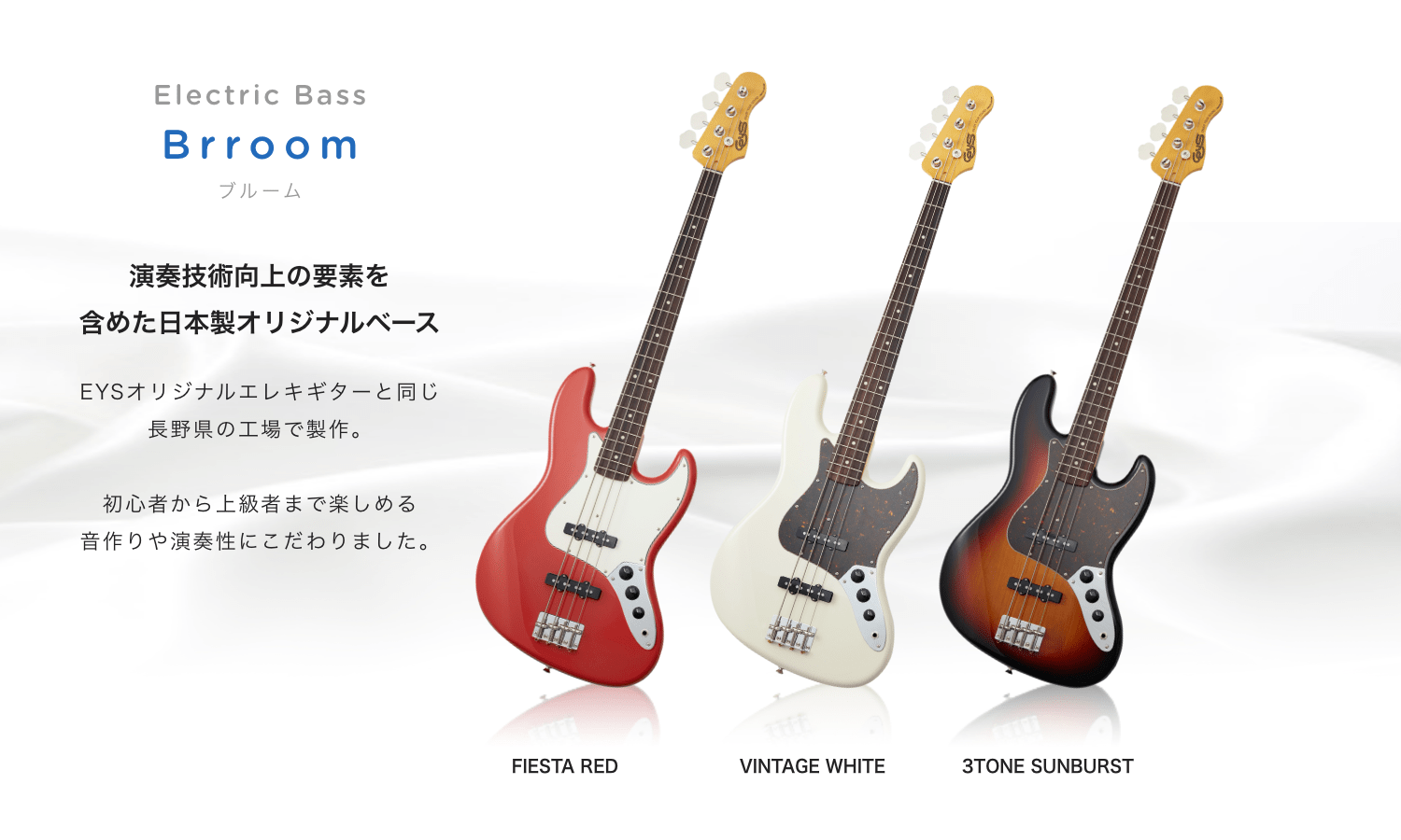 Electric Bass Brroom ブルーム 演奏技術向上の要素を 含めた日本製オリジナルベース EYSオリジナルエレキギターと同じ長野県の工場で制作。　初心者から上級者まで楽しめる音作りや演奏生にこだわりました。　FIESTA RED VINTAGE WHITE 3TONE SUNBURST
