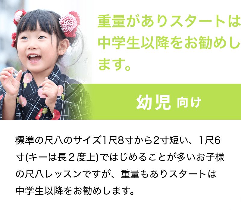 「重量がありスタートは中学生以降をお勧めします。」「幼児 向け」「標準の尺八のサイズ1尺8寸から2寸短い、1尺6寸(キーは長２度上)ではじめることが多いお子様の尺八レッスンですが、重量もありスタートは中学生以降をお勧めします。」