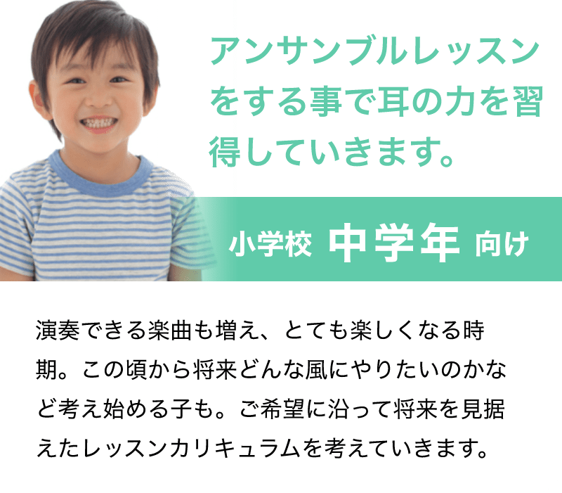 「アンサンブルレッスンをする事で耳の力を習得していきます。」「小学校 中学年 向け」「演奏できる楽曲も増え、とても楽しくなる時期。この頃から将来どんな風にやりたいのかなど考え始める子も。ご希望に沿って将来を見据えたレッスンカリキュラムを考えていきます。」