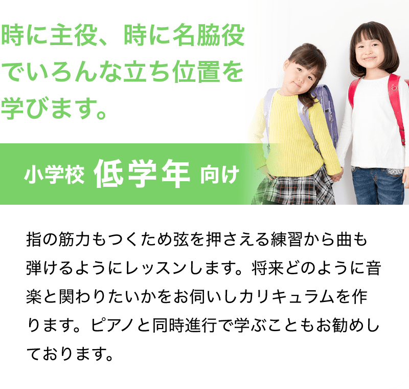 「時に主役、時に名脇役でいろんな立ち位置を学びます。」「小学校 低学年 向け」「指の筋力もつくため弦を押さえる練習から曲も弾けるようにレッスンします。将来どのように音楽と関わりたいかをお伺いしカリキュラムを作ります。ピアノと同時進行で学ぶこともお勧めしております。」