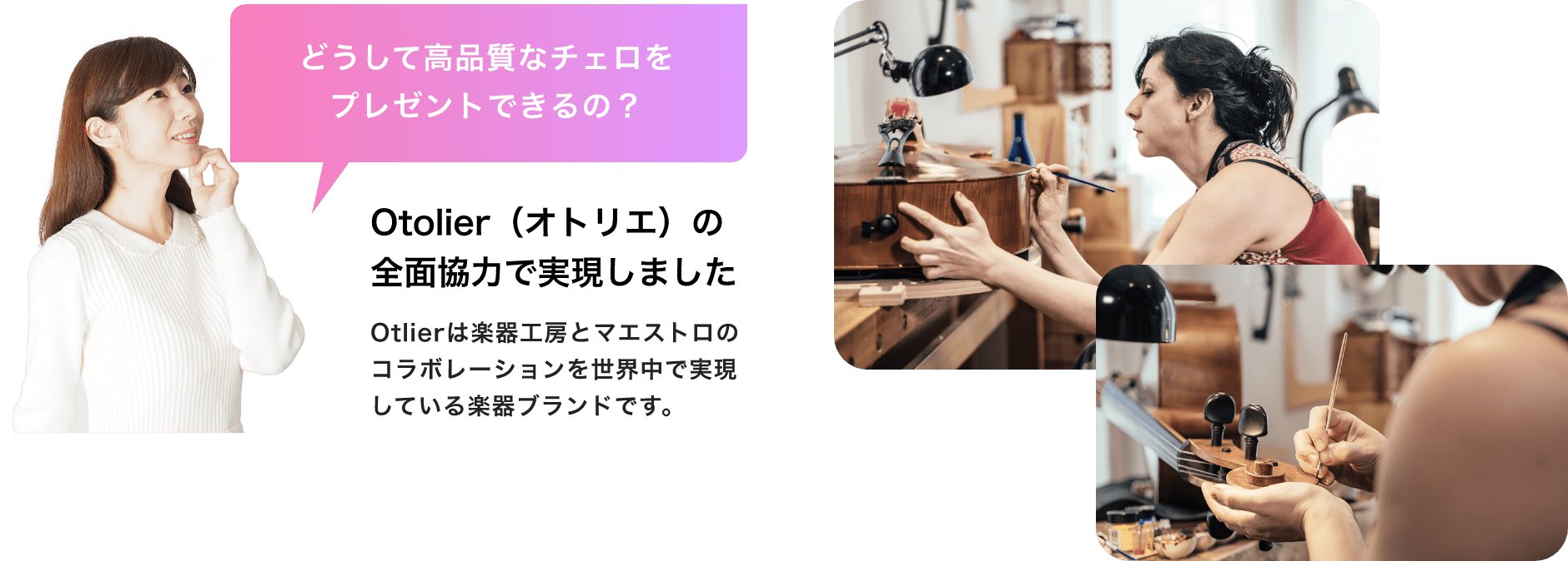 「どうして高品質なチェロをプレゼントできるの？」「Otolier（オトリエ）の全面協力で実現しました」「Otlierは楽器工房とマエストロのコラボレーションを世界中で実現している楽器ブランドです。」