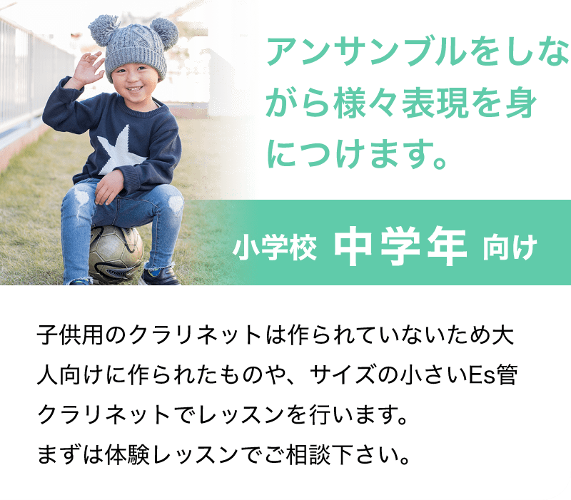 「アンサンブルをしながら様々表現を身につけます。」「子供用のクラリネットは作られていないため大人向けに作られたものや、サイズの小さいEs管クラリネットでレッスンを行います。まずは体験レッスンでご相談下さい。」
