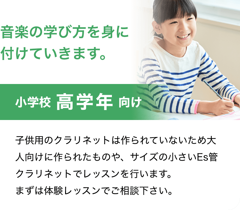 「音楽の学び方を身に付けていきます。」「小学校 高学年 向け」「子供用のクラリネットは作られていないため大人向けに作られたものや、サイズの小さいEs管クラリネットでレッスンを行います。まずは体験レッスンでご相談下さい。」
