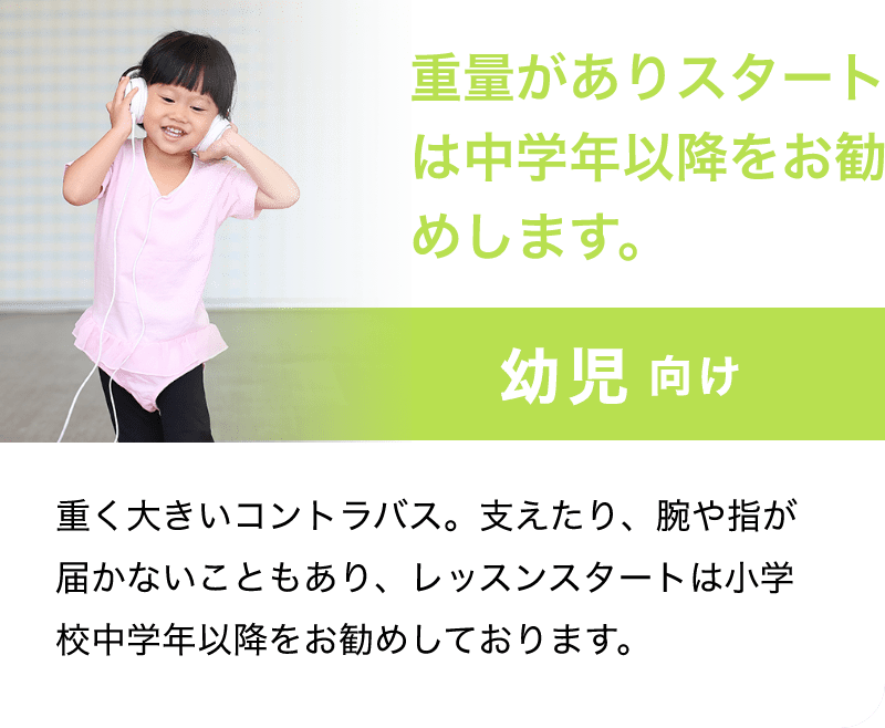 「重量がありスタートは中学年以降をお勧めします。」「幼児 向け」「重く大きいコントラバス。支えたり、腕や指が届かないこともあり、レッスンスタートは小学校中学年以降をお勧めしております。」