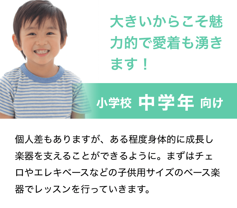「大きいからこそ魅力的で愛着も湧きます！」「小学校 中学年 向け」「個人差もありますが、ある程度身体的に成長し楽器を支えることができるように。まずはチェロやエレキベースなどの子供用サイズのベース楽器でレッスンを行っていきます。」