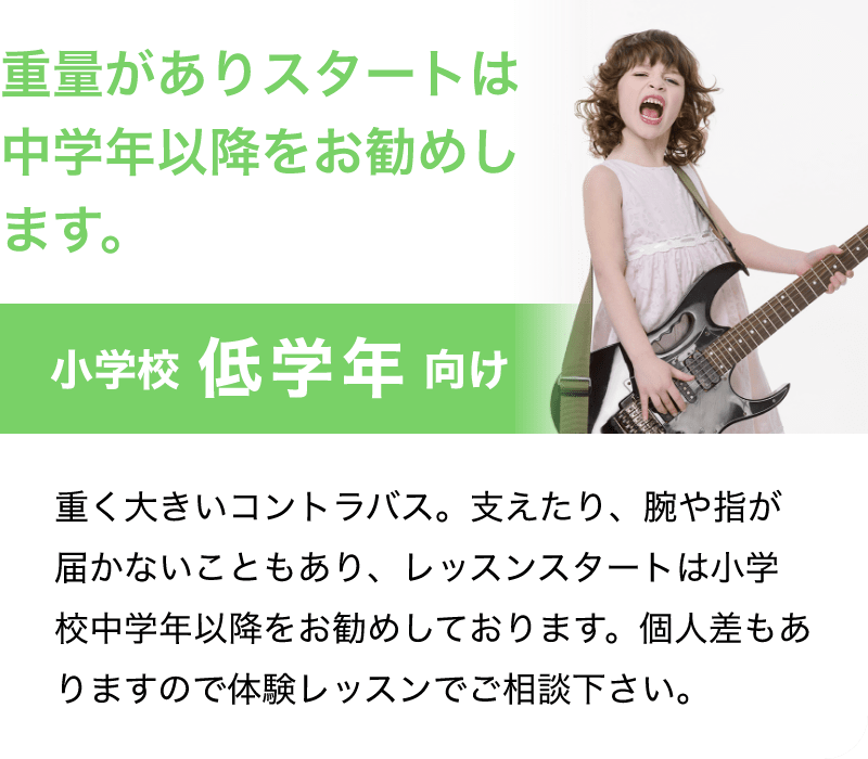 「重量がありスタートは中学年以降をお勧めします。」「小学校 低学年 向け」「重く大きいコントラバス。支えたり、腕や指が届かないこともあり、レッスンスタートは小学校中学年以降をお勧めしております。個人差もありますので体験レッスンでご相談下さい。」