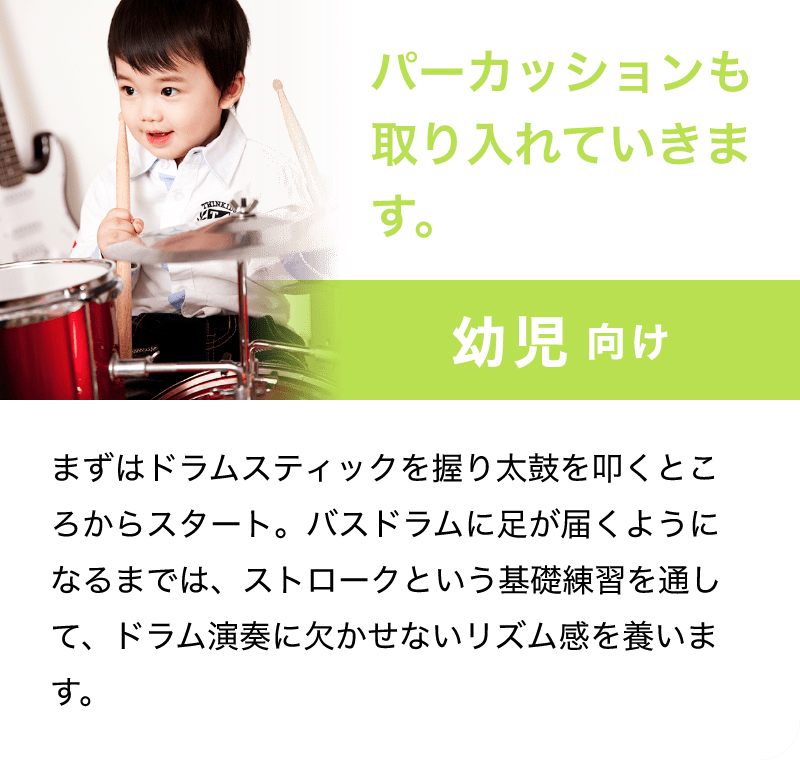 パーカッションも取り入れていきます。「幼児 向け」「まずはドラムスティックを握り太鼓を叩くところからスタート。バスドラムに足が届くようになるまでは、ストロークという基礎練習を通して、ドラム演奏に欠かせないリズム感を養います。」