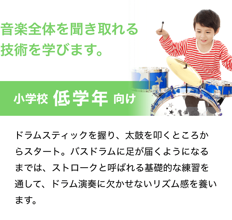 音楽全体を聞き取れる技術を学びます。「小学校 低学年 向け」「ドラムスティックを握り、太鼓を叩くところからスタート。バスドラムに足が届くようになるまでは、ストロークと呼ばれる基礎的な練習を通して、ドラム演奏に欠かせないリズム感を養います。」