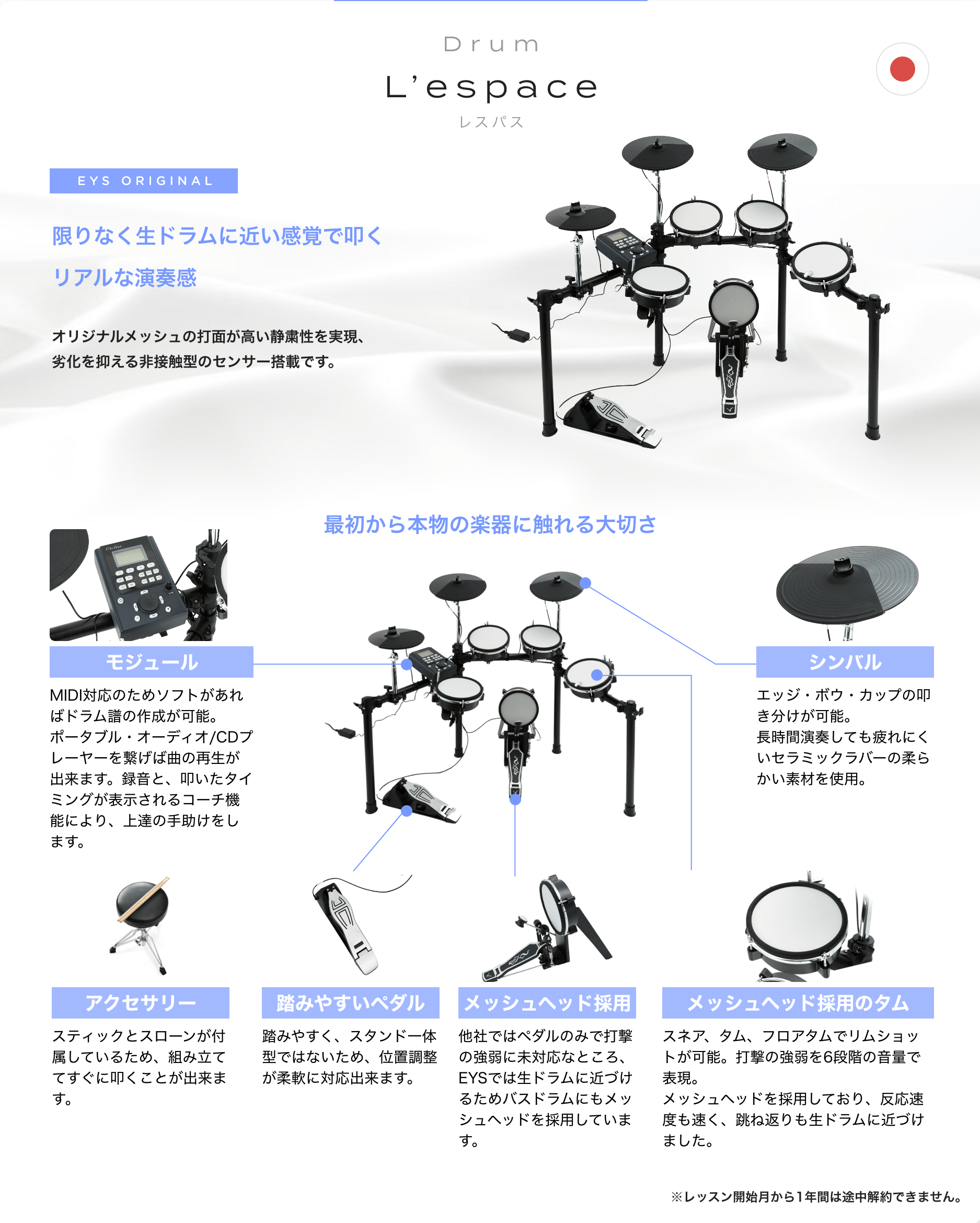 Drum　L’espace　レスパス　EYS ORIGINAL　限りなく生ドラムに近い感覚で叩くリアルな演奏感　オリジナルメッシュの打面が高い静粛性を実現、劣化を抑える非接触型のセンサー搭載です。　最初から本物の楽器に触れる大切さ　「モジュール」「MIDI対応のためソフトがあればドラム譜の作成が可能。ポータブル・オーディオ/CDプレーヤーを繋げば曲の再生が出来ます。録音と、叩いたタイミングが表示されるコーチ機能により、上達の手助けをします。」　「アクセサリー」「スティックとスローンが付属しているため、組み立ててすぐに叩くことが出来ます。」　「踏みやすいペダル」「踏みやすく、スタンド一体型ではないため、位置調整が柔軟に対応出来ます。」　「メッシュヘッド採用」「他社ではペダルのみで打撃の強弱に未対応なところ、EYSでは生ドラムに近づけるためバスドラムにもメッシュヘッドを採用しています。」　「メッシュヘッド採用のタム」「スネア、タム、フロアタムでリムショットが可能。打撃の強弱を6段階の音量で表現。メッシュヘッドを採用しており、反応速度も速く、跳ね返りも生ドラムに近づけました。」　「シンバル」「エッジ・ボウ・カップの叩き分けが可能。長時間演奏しても疲れにくいセラミックラバーの柔らかい素材を使用。」　※レッスン開始月から1年間は途中解約できません。