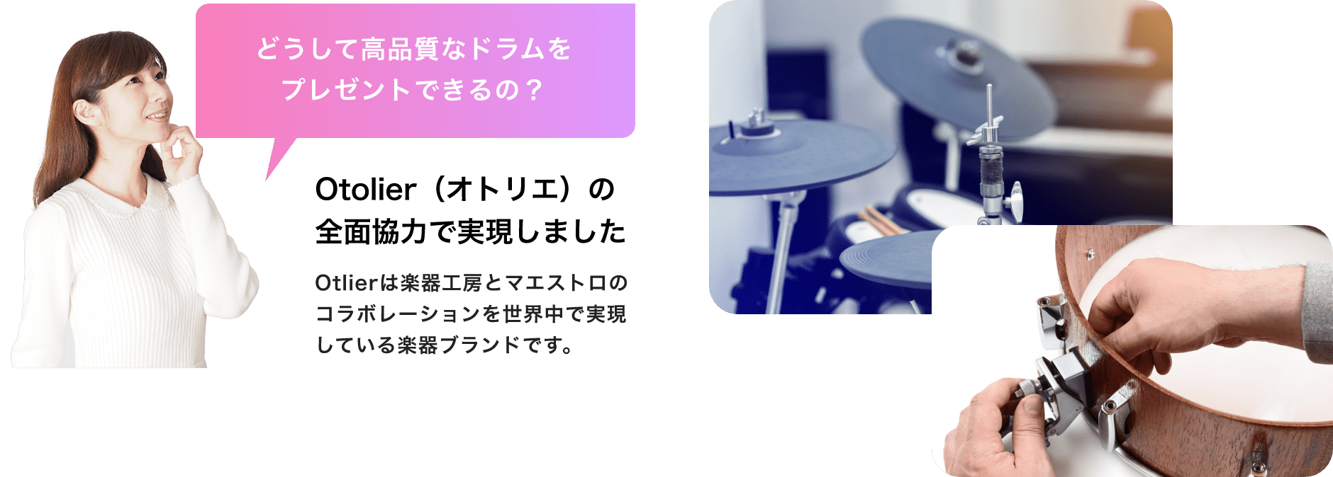 「どうして高品質なドラムをプレゼントできるの？」「Otolier（オトリエ）の全面協力で実現しました」Otolierは楽器工房とマエストロのコラボレーションを世界中で実現している楽器ブランドです。
