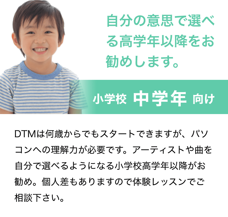 「自分の意思で選べる高学年以降をお勧めします。」「小学校 中学年 向け」「DTMは何歳からでもスタートできますが、パソコンへの理解力が必要です。アーティストや曲を自分で選べるようになる小学校高学年以降がお勧め。個人差もありますので体験レッスンでご相談下さい。」
