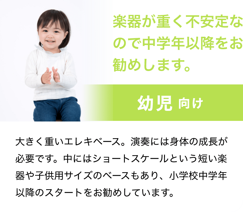 「楽器が重く不安定なので中学年以降をお勧めします。」「幼児 向け」「大きく重いエレキベース。演奏には身体の成長が必要です。中にはショートスケールという短い楽器や子供用サイズのベースもあり、小学校中学年以降のスタートをお勧めしています。」