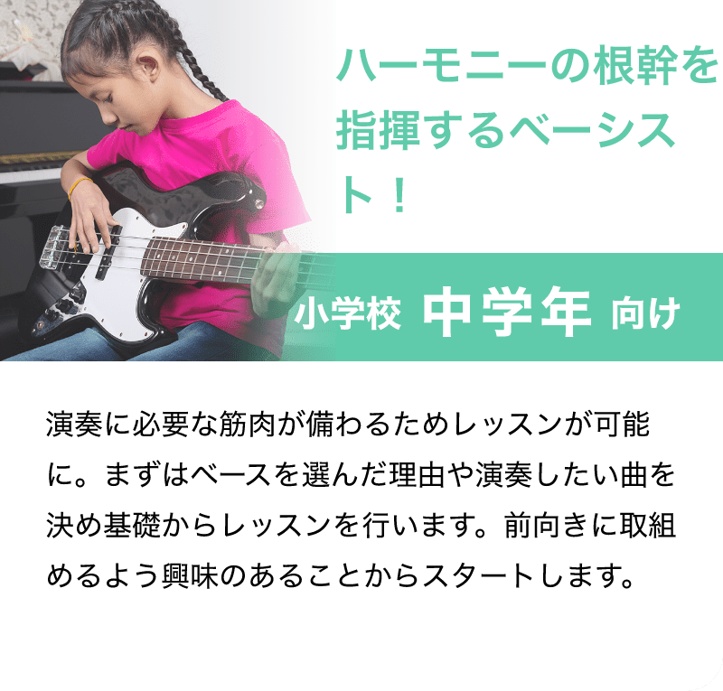 「ハーモニーの根幹を指揮するベーシスト！」「小学校 中学年 向け」「演奏に必要な筋肉が備わるためレッスンが可能に。まずはベースを選んだ理由や演奏したい曲を決め基礎からレッスンを行います。前向きに取組めるよう興味のあることからスタートします。」