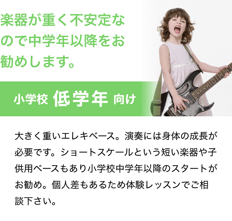 「楽器が重く不安定なので中学年以降をお勧めします。」「小学校 低学年 向け」「大きく重いエレキベース。演奏には身体の成長が必要です。ショートスケールという短い楽器や子供用ベースもあり小学校中学年以降のスタートがお勧め。個人差もあるため体験レッスンでご相談下さい。」
