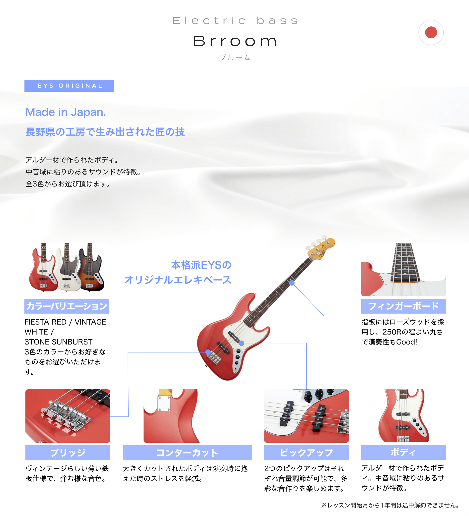 「Electric bass Brroom ブルーム」「Made in Japan. 長野県の工房で生み出された匠の技 アルダー材で作られたボディ。中音域に粘りのあるサウンドが特徴。全3色からお選び頂けます。」「本格派EYSのオリジナルエレキベース」「カラーバリエーション FIESTA RED / VINTAGE WHITE / 3TONE SUNBURST3色のカラーからお好きなものをお選びいただけます。」「フィンガーボード 指板にはローズウッドを採用し、250Rの程よい丸さで演奏性もGood!」「ブリッジ ビンテージらしい薄い鉄板仕様で、弾む様な音色。」「コンターカット 大きくカットされたボディは演奏時に抱えた時のストレスを軽減。」「ピックアップ 2つのピックアップはそれぞれ音量調節が可能で、多彩な音作りを楽しめます。」「ボディ アルダー材で作られたボディ。中音域に粘りのあるサウンドが特徴。」「※レッスン開始月から1年間は途中解約できません。」