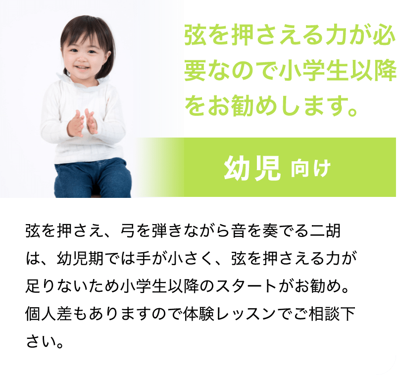 「弦を押さえる力が必要なので小学生以降をお勧めします。」「幼児 向け」「弦を押さえ、弓を弾きながら音を奏でる二胡は、幼児期では手が小さく、弦を押さえる力が足りないため小学生以降のスタートがお勧め。個人差もありますので体験レッスンでご相談下さい。」