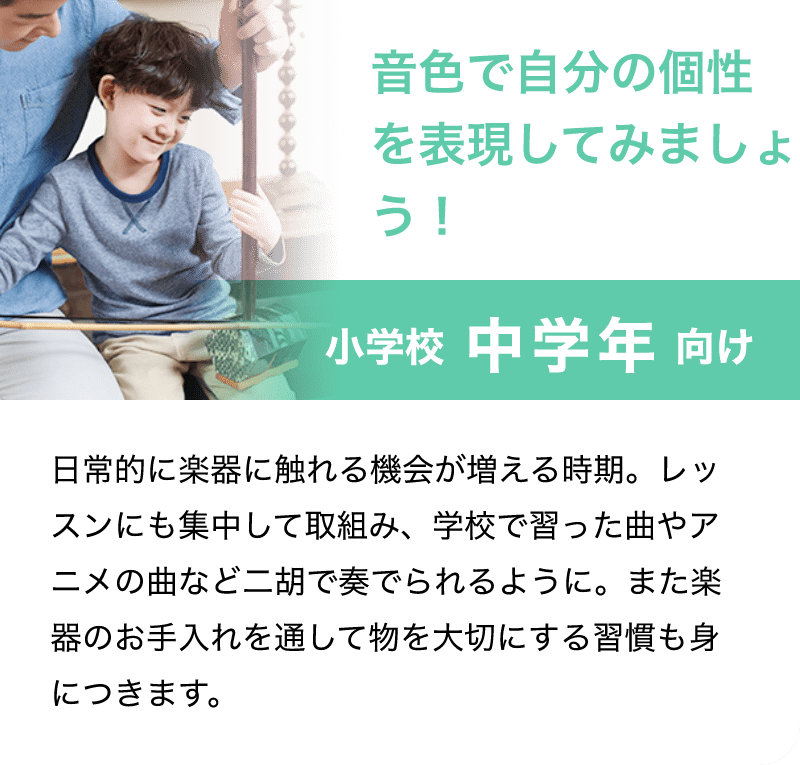 「音色で自分の個性を表現してみましょう！」「小学校 中学年 向け」「日常的に楽器に触れる機会が増える時期。レッスンにも集中して取組み、学校で習った曲やアニメの曲など二胡で奏でられるように。また楽器のお手入れを通して物を大切にする習慣も身につきます。」
