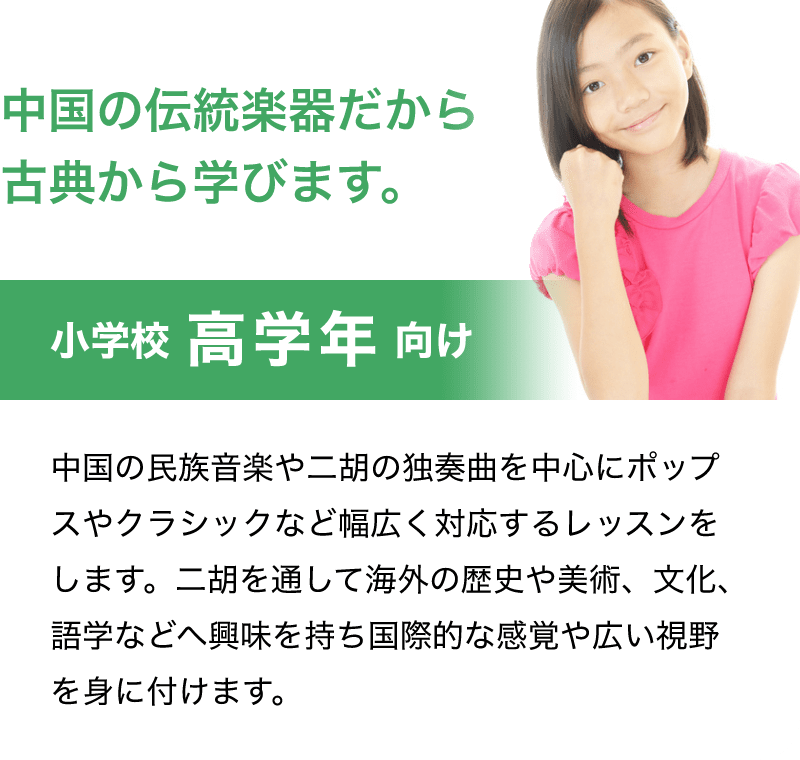 「中国の伝統楽器だから古典から学びます。」「小学校 高学年 向け」「中国の民族音楽や二胡の独奏曲を中心にポップスやクラシックなど幅広く対応するレッスンをします。二胡を通して海外の歴史や美術、文化、語学などへ興味を持ち国際的な感覚や広い視野を身に付けます。」