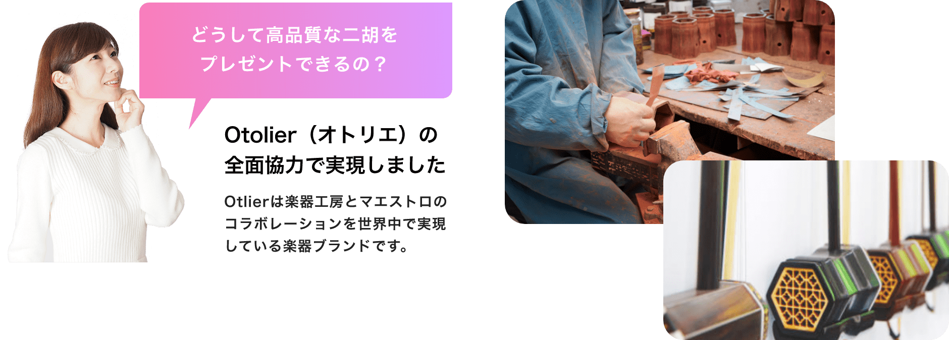 「どうして高品質な二胡をプレゼントできるの？」「Otolier（オトリエ）の全面協力で実現しました」Otolierは楽器工房とマエストロのコラボレーションを世界中で実現している楽器ブランドです。