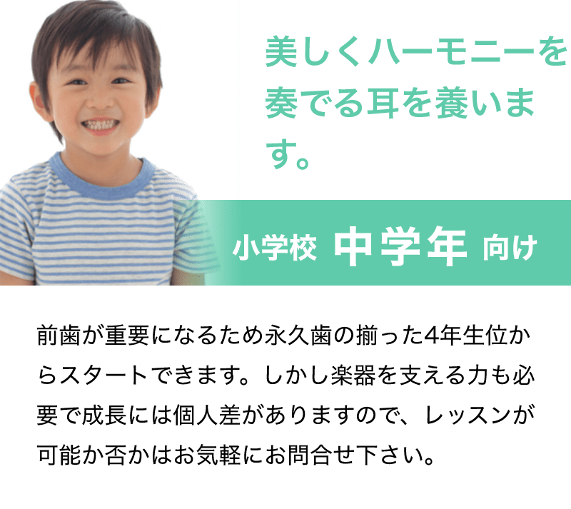 「美しくハーモニーを奏でる耳を養います。」「前歯が重要になるため永久歯の揃った4年生位からスタートできます。しかし楽器を支える力も必要で成長には個人差がありますので、レッスンが可能か否かはお気軽にお問合せ下さい。」