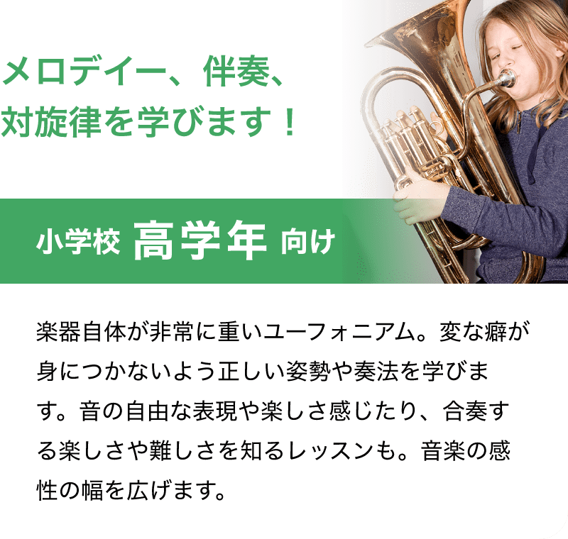 「メロデイー、伴奏、対旋律を学びます！」「小学校 高学年 向け」「楽器自体が非常に重いユーフォニアム。変な癖が身につかないよう正しい姿勢や奏法を学びます。音の自由な表現や楽しさ感じたり、合奏する楽しさや難しさを知るレッスンも。音楽の感性の幅を広げます。」