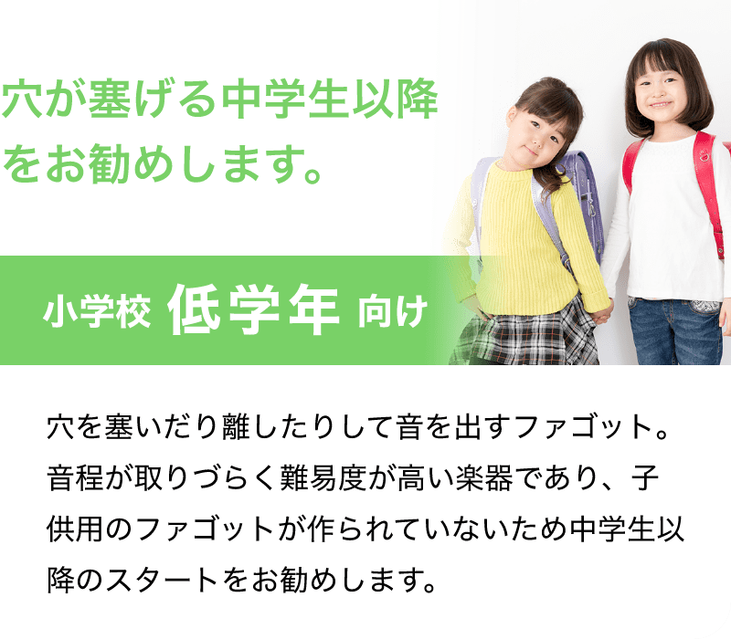 穴が塞げる中学生以降をお勧めします。「小学校 低学年 向け」「穴を塞いだり離したりして音を出すファゴット。音程が取りづらく難易度が高い楽器であり、子供用のファゴットが作られていないため中学生以降のスタートをお勧めします。」