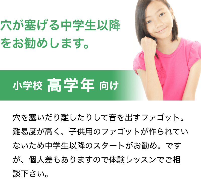 穴が塞げる中学生以降をお勧めします。「小学校 高学年 向け」「穴を塞いだり離したりして音を出すファゴット。難易度が高く、子供用のファゴットが作られていないため中学生以降のスタートがお勧め。ですが、個人差もありますので体験レッスンでご相談下さい。」