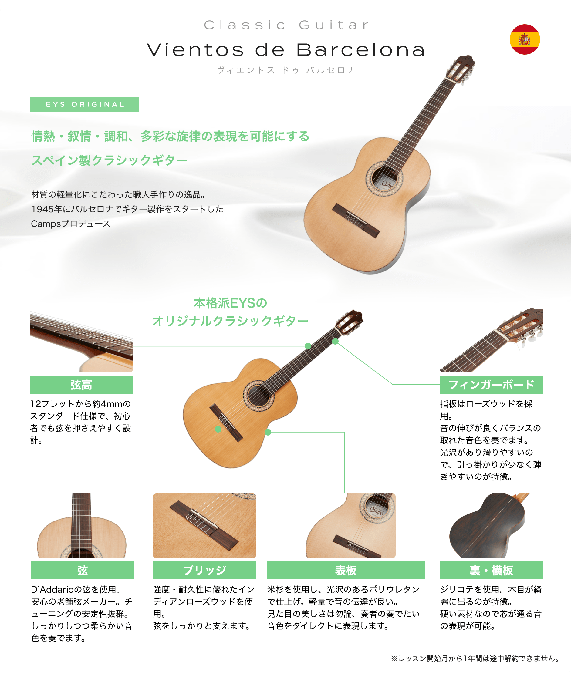 Classic Guitar Vientos de Barcelona ビエントス ドゥ バルセロナ EYS ORIGINAL 情熱・叙情・調和、多彩な旋律の表現を可能にする スペイン製クラシックギター 材質の軽量化にこだわった職人手作りの逸品。1945年にバルセロナでギター製作をスタートしたCampsプロデュース 本格派EYSのオリジナルクラシックギター 「弦高」「12フレットから約4mmのスタンダード仕様で、初心者でも弦を押さえやすく設計。」　「弦」「D’Addarioの弦を使用。安心の老舗弦メーカー。チューニングの安定性抜群。しっかりしつつ柔らかい音色を奏でます。」　「ブリッジ」「強度・耐久性に優れたインディアンローズウッドを使用。弦をしっかりと支えます。」　「表板」「米杉を使用し、光沢のあるポリウレタンで仕上げ。軽量で音の伝達が良い。見た目の美しさは勿論、奏者の奏でたい音色をダイレクトに表現します。」　「裏・横板」「ジリコテを使用。木目が綺麗に出るのが特徴。硬い素材なので芯が通る音の表現が可能。」　「フィンガーボード」「指板はローズウッドを採用。音の伸びが良くバランスの取れた音色を奏でます。光沢があり滑りやすいので、引っ掛かりが少なく弾きやすいのが特徴。」　※レッスン開始月から1年間は途中解約できません。