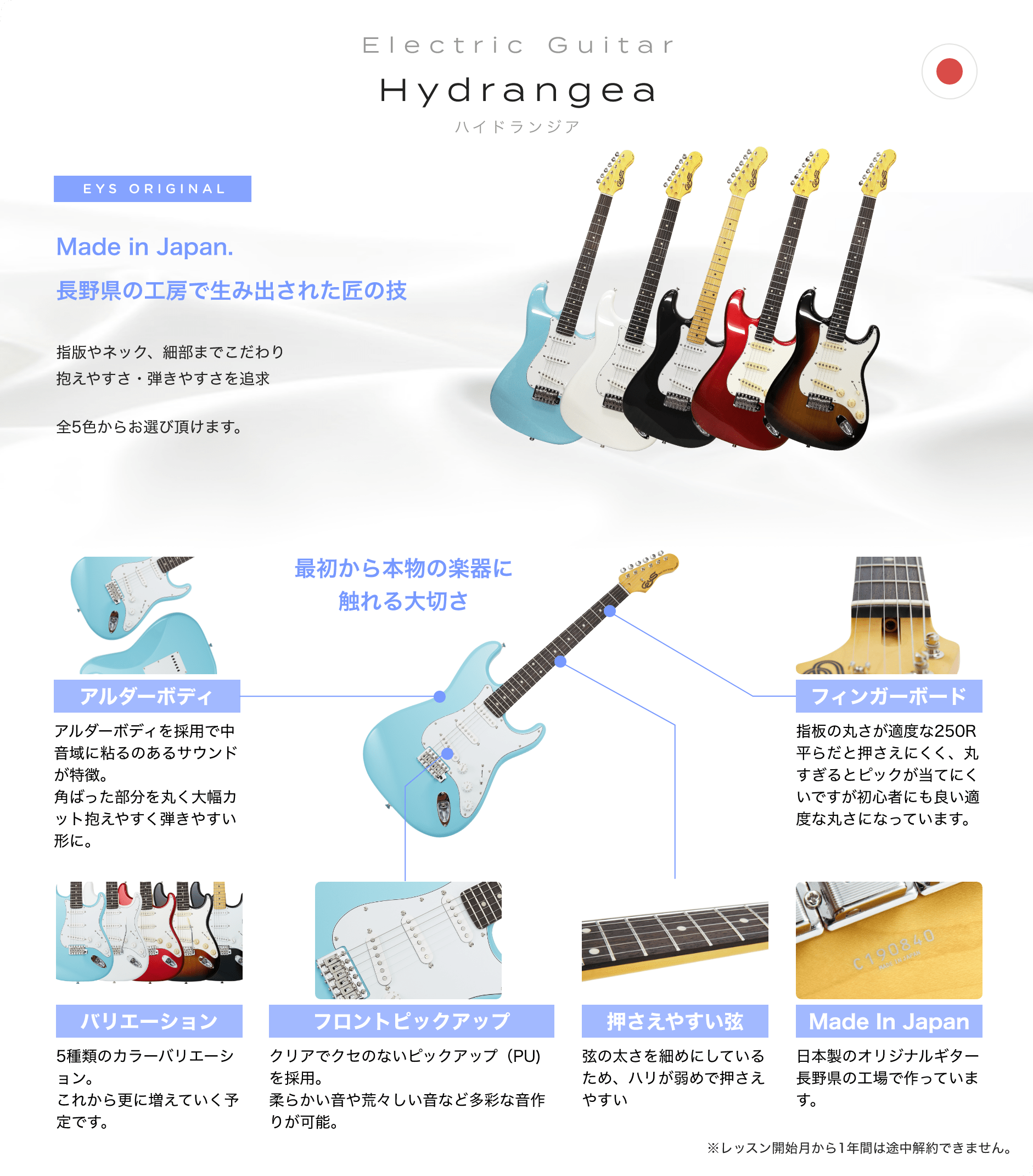 Electric Guitar　Hydrangea　ハイドランジア　EYS ORIGINAL　Made in Japan. 長野県の工房で生み出された匠の技　指版やネック、細部までこだわり抱えやすさ・弾きやすさを追求　全5色からお選び頂けます。　最初から本物の楽器に触れる大切さ　「アルダーボディ」「アルダーボディを採用で中音域に粘るのあるサウンドが特徴。角ばった部分を丸く大幅カット抱えやすく弾きやすい形に。」　「バリエーション」「5種類のカラーバリエーション。これから更に増えていく予定です。」　「フロントピックアップ」「クリアでクセのないピックアップ（PU)を採用。柔らかい音や荒々しい音など多彩な音作りが可能。」　「押さえやすい弦」「弦の太さを細めにしているため、ハリが弱めで押さえやすい」　「Made In Japan」「日本製のオリジナルギター長野県の工場で作っています。」　「フィンガーボード」「指板の丸さが適度な250R平らだと押さえにくく、丸すぎるとピックが当てにくいですが初心者にも良い適度な丸さになっています。」　※レッスン開始月から1年間は途中解約できません。