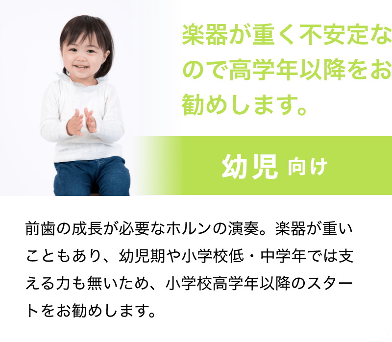 「楽器が重く不安定なので高学年以降をお勧めします。」「幼児 向け」「前歯の成長が必要なホルンの演奏。楽器が重いこともあり、幼児期や小学校低・中学年では支える力も無いため、小学校高学年以降のスタートをお勧めします。」