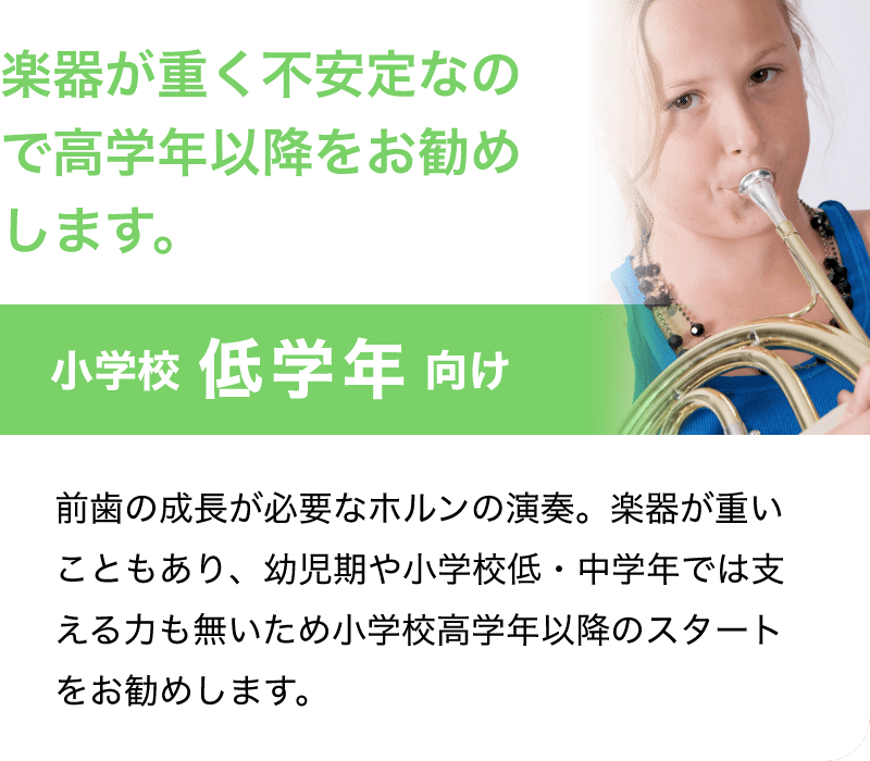 「楽器が重く不安定なので高学年以降をお勧めします。」「小学校 低学年 向け」「前歯の成長が必要なホルンの演奏。楽器が重いこともあり、幼児期や小学校低・中学年では支える力も無いため小学校高学年以降のスタートをお勧めします。」