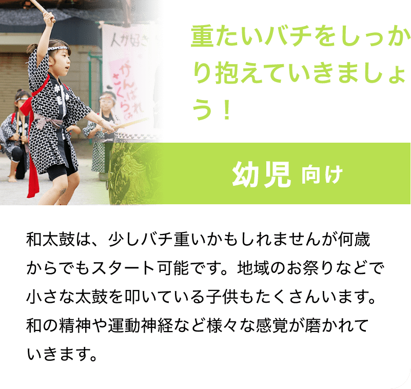 「重たいバチをしっかり抱えていきましょう！」「幼児 向け」「和太鼓は、少しバチ重いかもしれませんが何歳からでもスタート可能です。地域のお祭りなどで小さな太鼓を叩いている子供もたくさんいます。和の精神や運動神経など様々な感覚が磨かれていきます。」