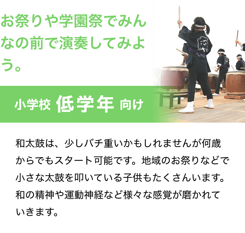 「お祭りや学園祭でみんなの前で演奏してみよう。」「小学校 低学年 向け」「和太鼓は、少しバチ重いかもしれませんが何歳からでもスタート可能です。地域のお祭りなどで小さな太鼓を叩いている子供もたくさんいます。和の精神や運動神経など様々な感覚が磨かれていきます。」