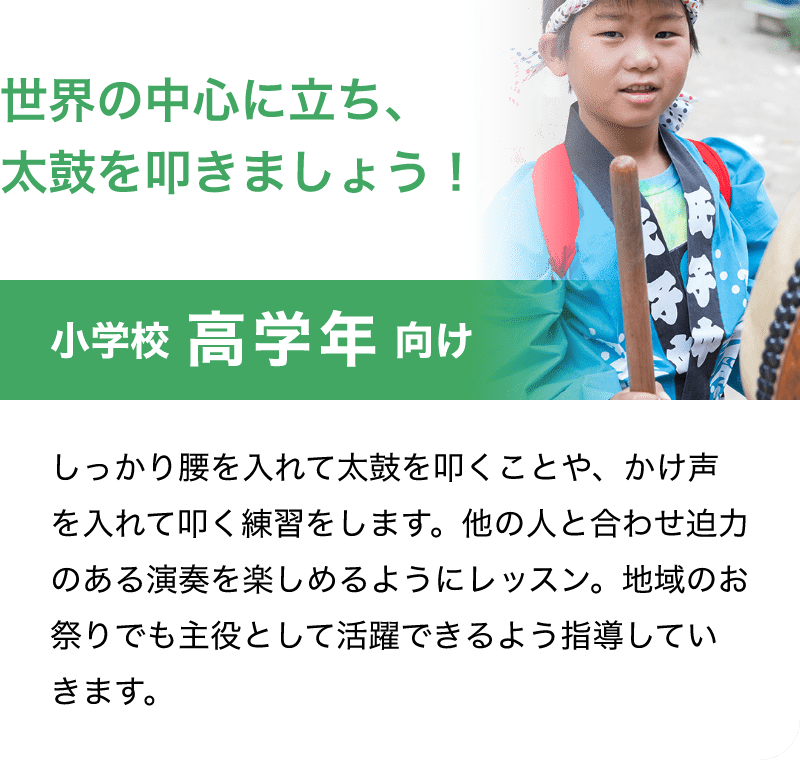 「世界の中心に立ち、太鼓を叩きましょう！」「小学校 高学年 向け」「しっかり腰を入れて太鼓を叩くことや、かけ声を入れて叩く練習をします。他の人と合わせ迫力のある演奏を楽しめるようにレッスン。地域のお祭りでも主役として活躍できるよう指導していきます。」
