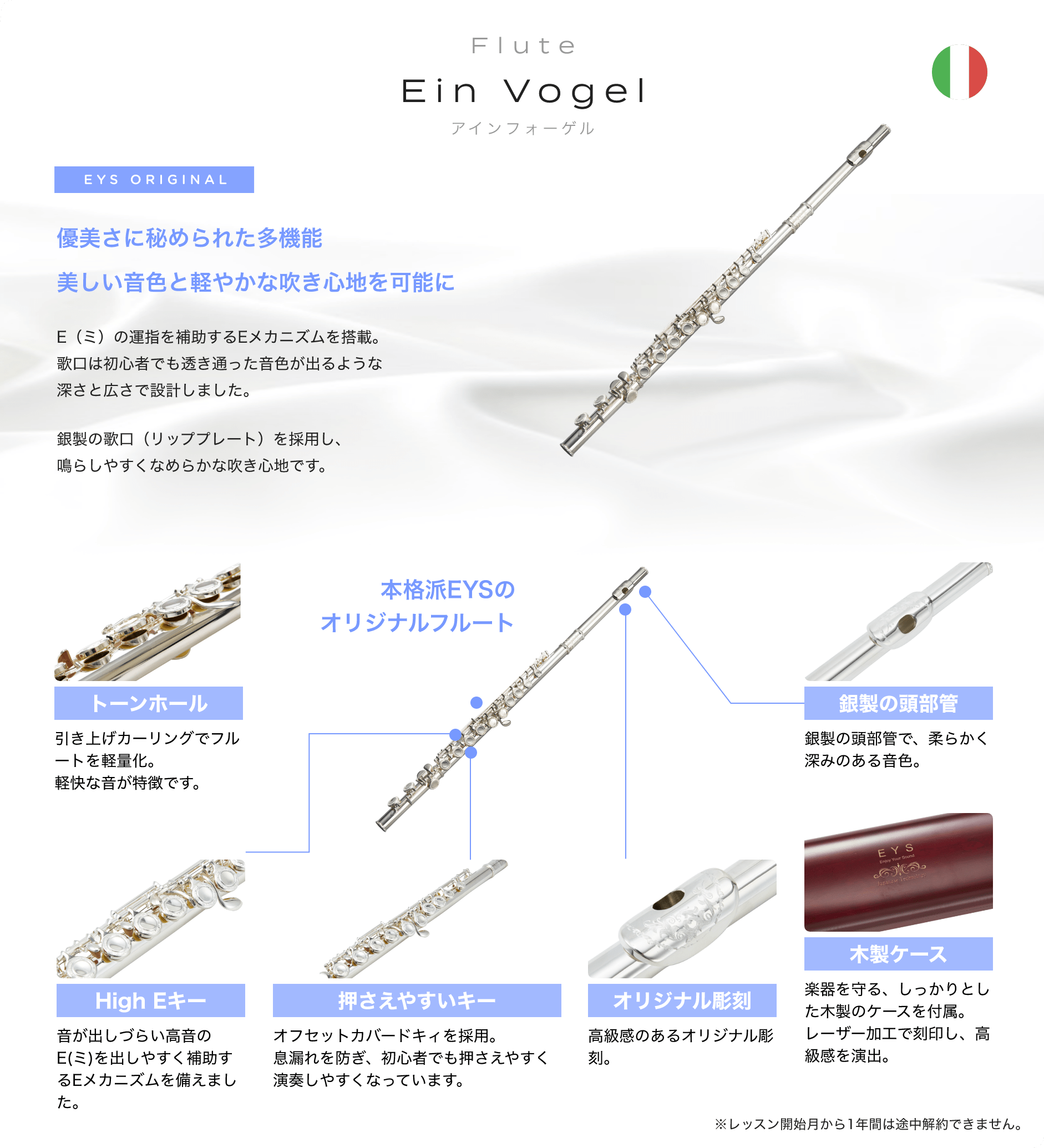 「Flute　Ein Vogel　アインフォーゲル」　EYS ORIGINAL　優美さに秘められた多機能美しい音色と軽やかな吹き心地を可能に　E（ミ）の運指を補助するEメカニズムを搭載。歌口は初心者でも透き通った音色が出るような深さと広さで設計しました。銀製の歌口（リッププレート）を採用し、鳴らしやすくなめらかな吹き心地です。　「トーンホール」「引き上げカーリングでフルートを軽量化。軽快な音が特徴です。」　「High Eキー」「音が出しづらい高音のE(ミ)を出しやすく補助するEメカニズムを備えました。」　「押さえやすいキー」「オフセットカバードキィを採用。息漏れを防ぎ、初心者でも押さえやすく演奏しやすくなっています。」　「オリジナル彫刻」「高級感のあるオリジナル彫刻。」　「木製ケース」「楽器を守る、しっかりとした木製のケースを付属。レーザー加工で刻印し、高級感を演出。」　「銀製の頭部管」「銀製の頭部管で、柔らかく深みのある音色。」　本格派EYSの　オリジナルフルート　※レッスン開始月から1年間は途中解約できません。