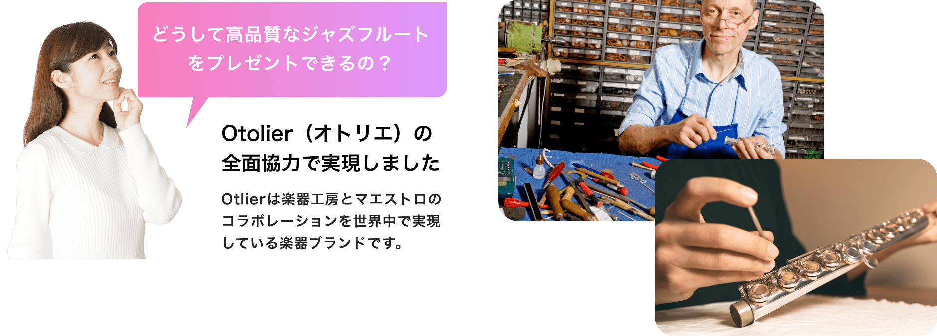 「どうして高品質なジャズフルートをプレゼントできるの？」「Otolier（オトリエ）の全面協力で実現しました」Otolierは楽器工房とマエストロのコラボレーションを世界中で実現している楽器ブランドです。