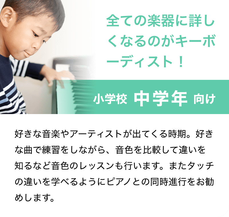 「全ての楽器に詳しくなるのがキーボーディスト！」「小学校 中学年 向け」「好きな音楽やアーティストが出てくる時期。好きな曲で練習をしながら、音色を比較して違いを知るなど音色のレッスンも行います。またタッチの違いを学べるようにピアノとの同時進行をお勧めします。」